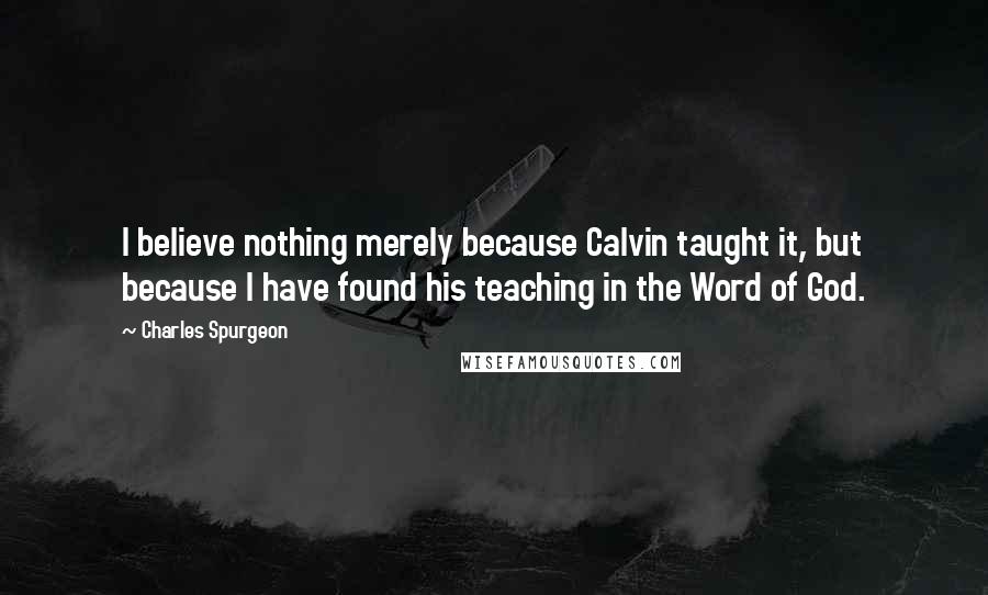 Charles Spurgeon Quotes: I believe nothing merely because Calvin taught it, but because I have found his teaching in the Word of God.