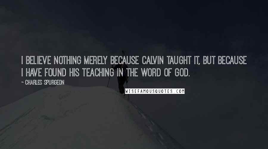 Charles Spurgeon Quotes: I believe nothing merely because Calvin taught it, but because I have found his teaching in the Word of God.
