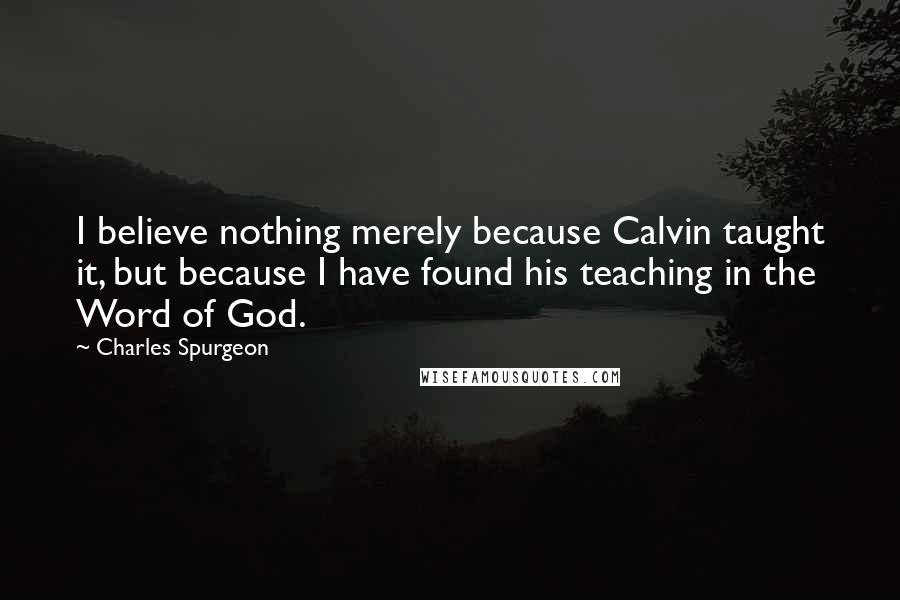 Charles Spurgeon Quotes: I believe nothing merely because Calvin taught it, but because I have found his teaching in the Word of God.