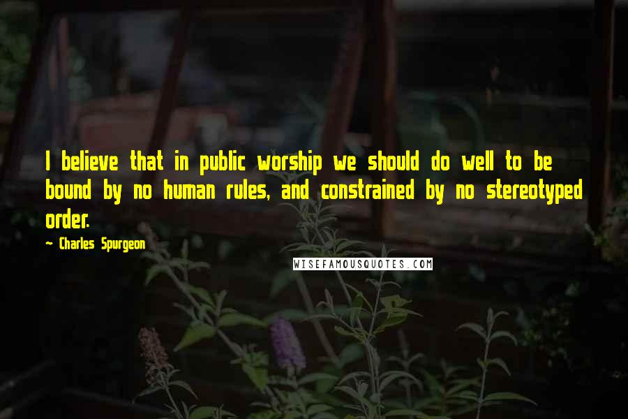 Charles Spurgeon Quotes: I believe that in public worship we should do well to be bound by no human rules, and constrained by no stereotyped order.