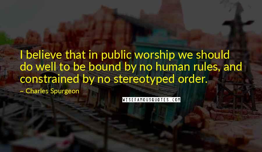 Charles Spurgeon Quotes: I believe that in public worship we should do well to be bound by no human rules, and constrained by no stereotyped order.