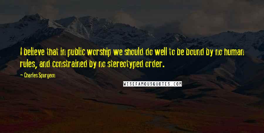 Charles Spurgeon Quotes: I believe that in public worship we should do well to be bound by no human rules, and constrained by no stereotyped order.