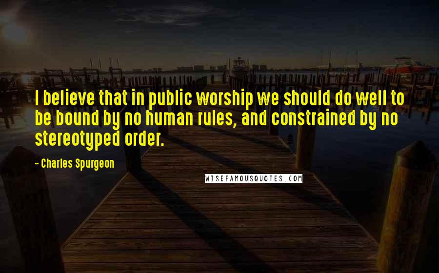 Charles Spurgeon Quotes: I believe that in public worship we should do well to be bound by no human rules, and constrained by no stereotyped order.