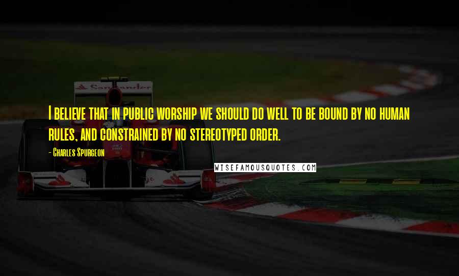 Charles Spurgeon Quotes: I believe that in public worship we should do well to be bound by no human rules, and constrained by no stereotyped order.