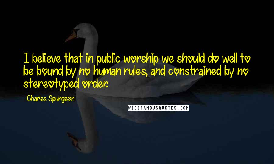 Charles Spurgeon Quotes: I believe that in public worship we should do well to be bound by no human rules, and constrained by no stereotyped order.
