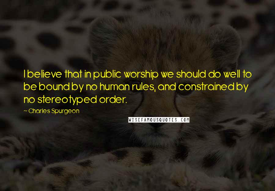 Charles Spurgeon Quotes: I believe that in public worship we should do well to be bound by no human rules, and constrained by no stereotyped order.