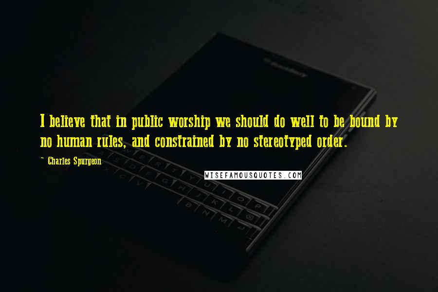 Charles Spurgeon Quotes: I believe that in public worship we should do well to be bound by no human rules, and constrained by no stereotyped order.