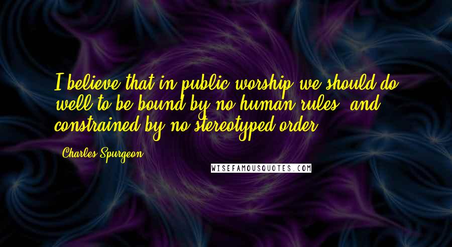 Charles Spurgeon Quotes: I believe that in public worship we should do well to be bound by no human rules, and constrained by no stereotyped order.