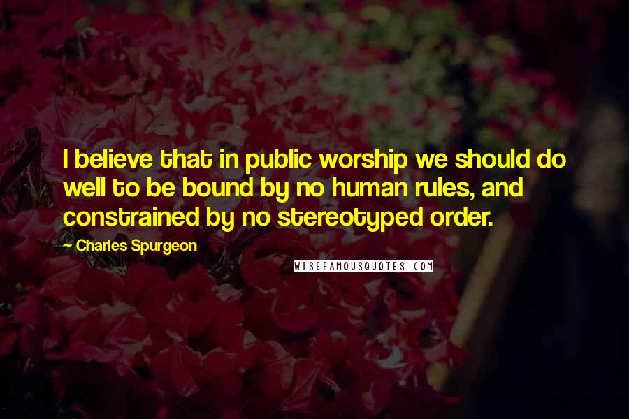 Charles Spurgeon Quotes: I believe that in public worship we should do well to be bound by no human rules, and constrained by no stereotyped order.