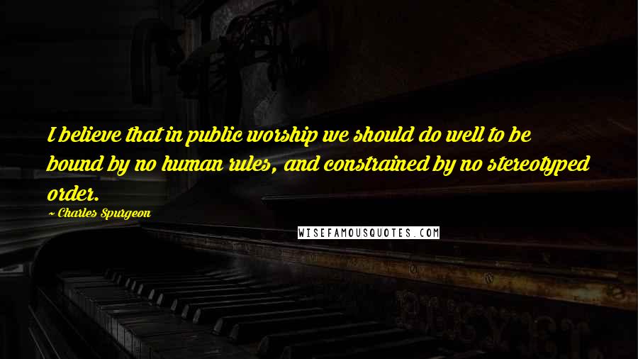 Charles Spurgeon Quotes: I believe that in public worship we should do well to be bound by no human rules, and constrained by no stereotyped order.