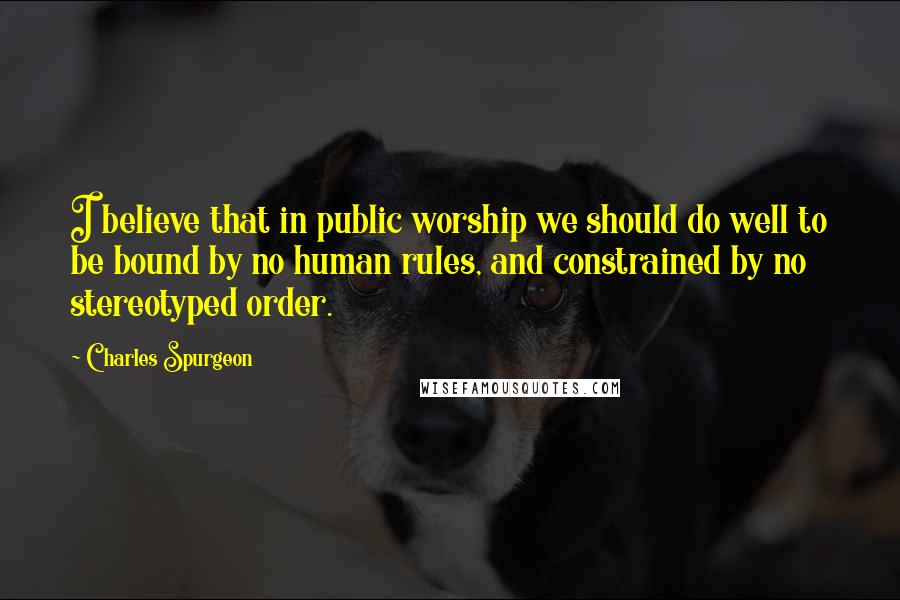 Charles Spurgeon Quotes: I believe that in public worship we should do well to be bound by no human rules, and constrained by no stereotyped order.