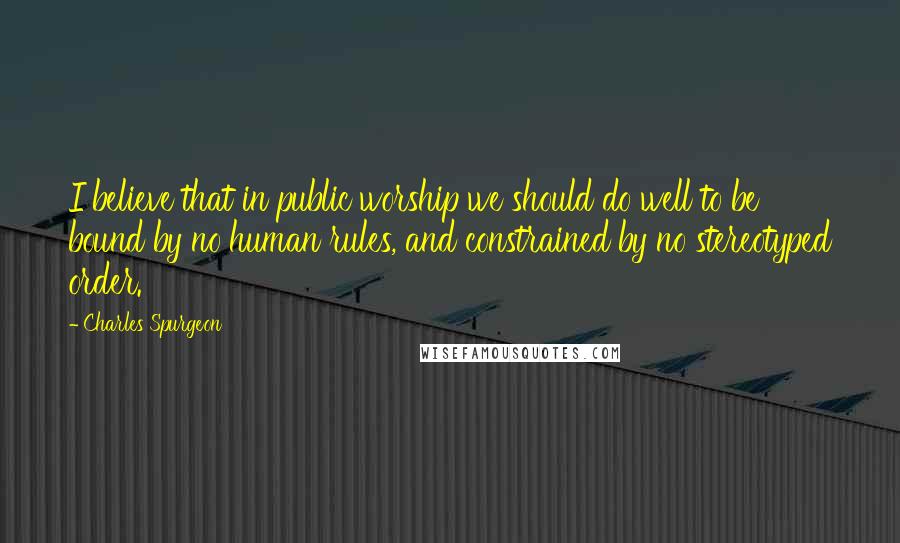 Charles Spurgeon Quotes: I believe that in public worship we should do well to be bound by no human rules, and constrained by no stereotyped order.