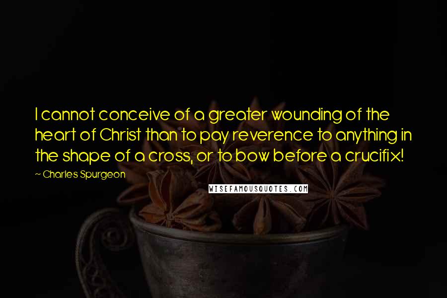 Charles Spurgeon Quotes: I cannot conceive of a greater wounding of the heart of Christ than to pay reverence to anything in the shape of a cross, or to bow before a crucifix!