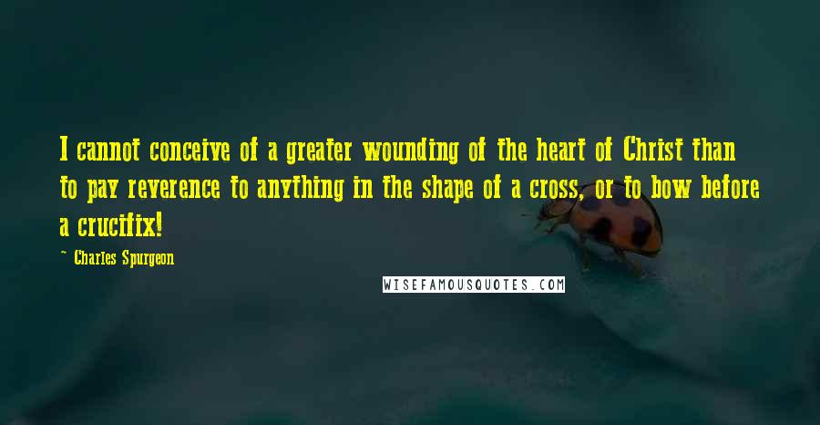 Charles Spurgeon Quotes: I cannot conceive of a greater wounding of the heart of Christ than to pay reverence to anything in the shape of a cross, or to bow before a crucifix!