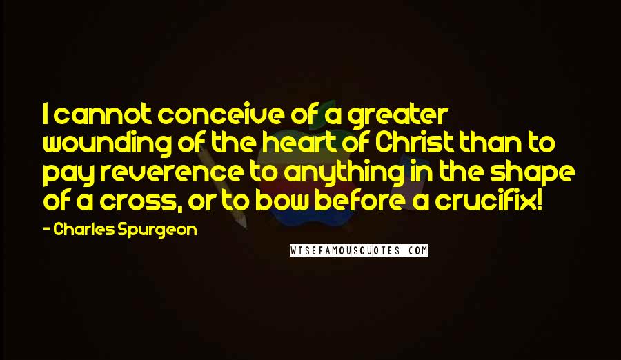 Charles Spurgeon Quotes: I cannot conceive of a greater wounding of the heart of Christ than to pay reverence to anything in the shape of a cross, or to bow before a crucifix!