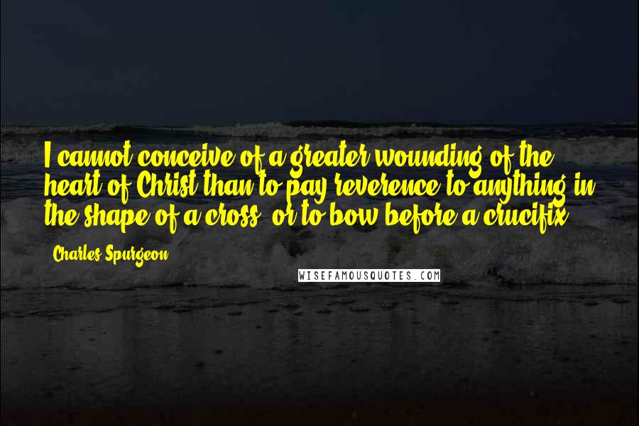 Charles Spurgeon Quotes: I cannot conceive of a greater wounding of the heart of Christ than to pay reverence to anything in the shape of a cross, or to bow before a crucifix!