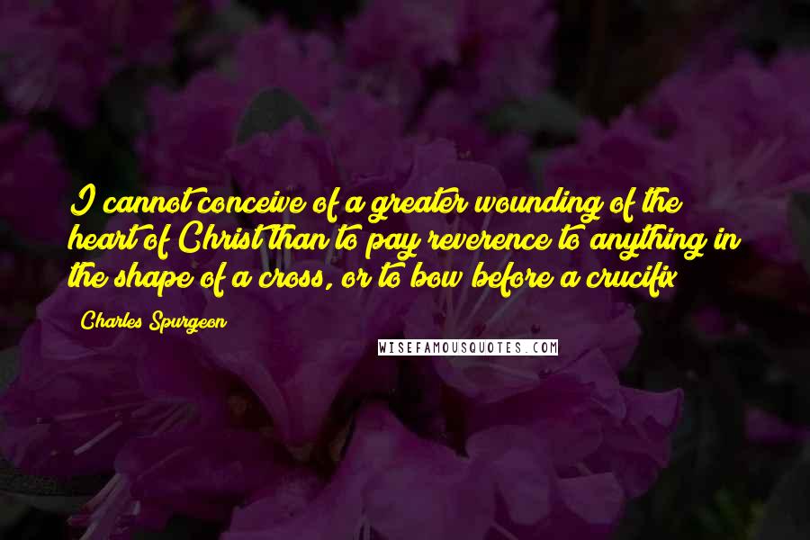 Charles Spurgeon Quotes: I cannot conceive of a greater wounding of the heart of Christ than to pay reverence to anything in the shape of a cross, or to bow before a crucifix!