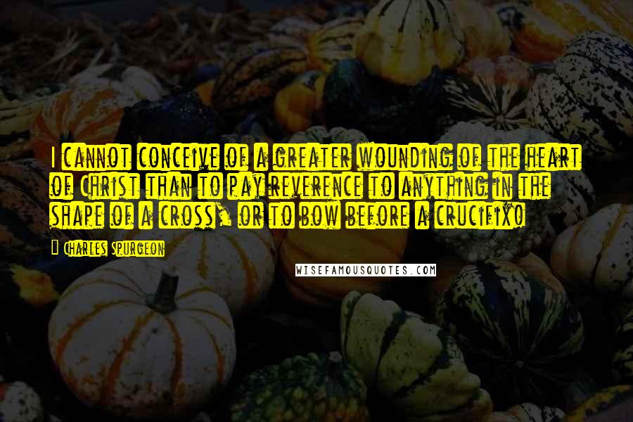 Charles Spurgeon Quotes: I cannot conceive of a greater wounding of the heart of Christ than to pay reverence to anything in the shape of a cross, or to bow before a crucifix!