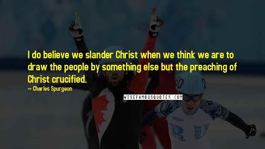 Charles Spurgeon Quotes: I do believe we slander Christ when we think we are to draw the people by something else but the preaching of Christ crucified.