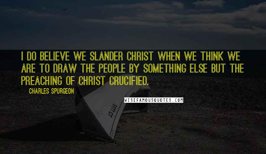 Charles Spurgeon Quotes: I do believe we slander Christ when we think we are to draw the people by something else but the preaching of Christ crucified.