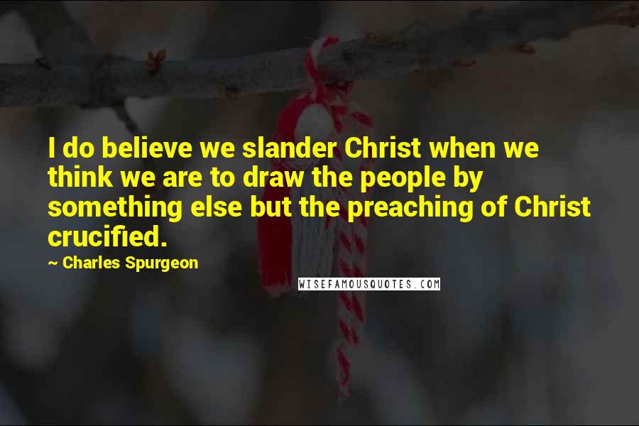 Charles Spurgeon Quotes: I do believe we slander Christ when we think we are to draw the people by something else but the preaching of Christ crucified.