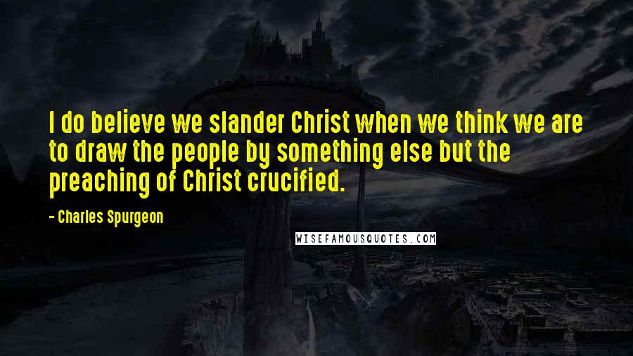 Charles Spurgeon Quotes: I do believe we slander Christ when we think we are to draw the people by something else but the preaching of Christ crucified.