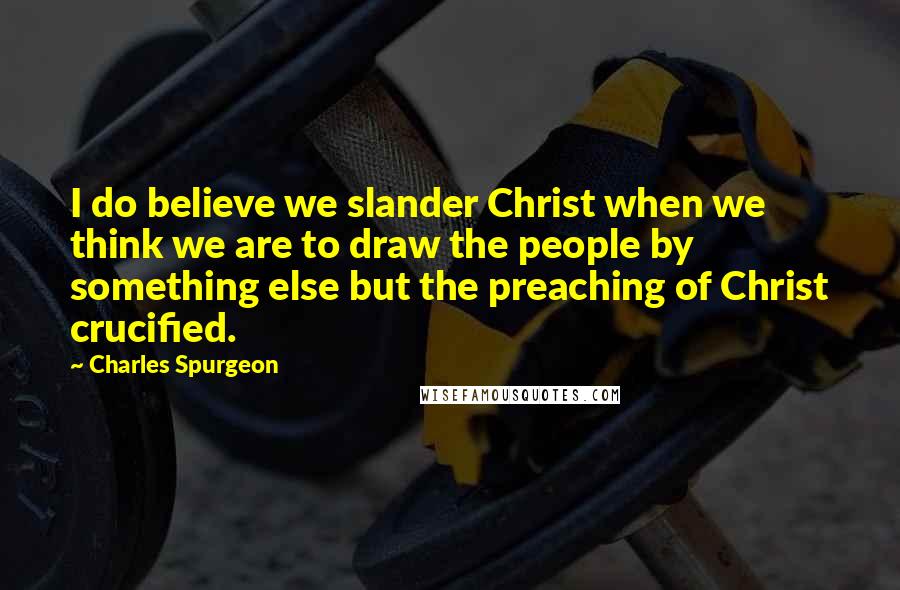 Charles Spurgeon Quotes: I do believe we slander Christ when we think we are to draw the people by something else but the preaching of Christ crucified.