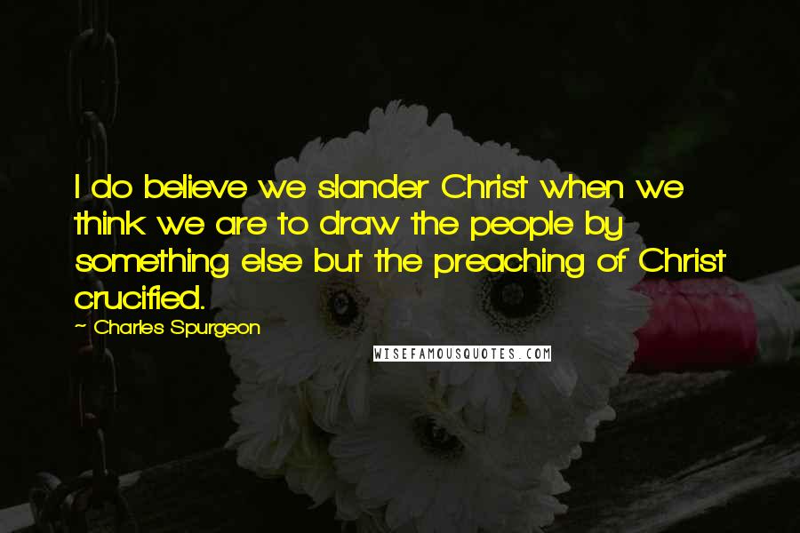 Charles Spurgeon Quotes: I do believe we slander Christ when we think we are to draw the people by something else but the preaching of Christ crucified.