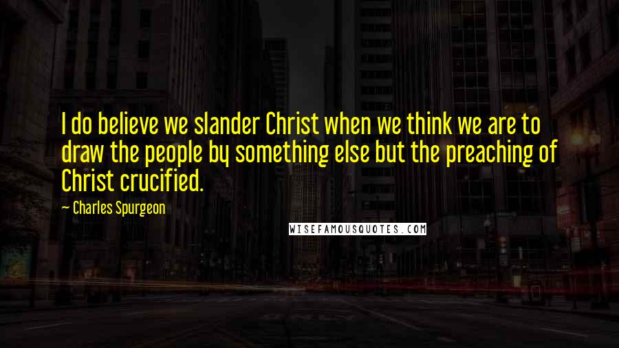 Charles Spurgeon Quotes: I do believe we slander Christ when we think we are to draw the people by something else but the preaching of Christ crucified.