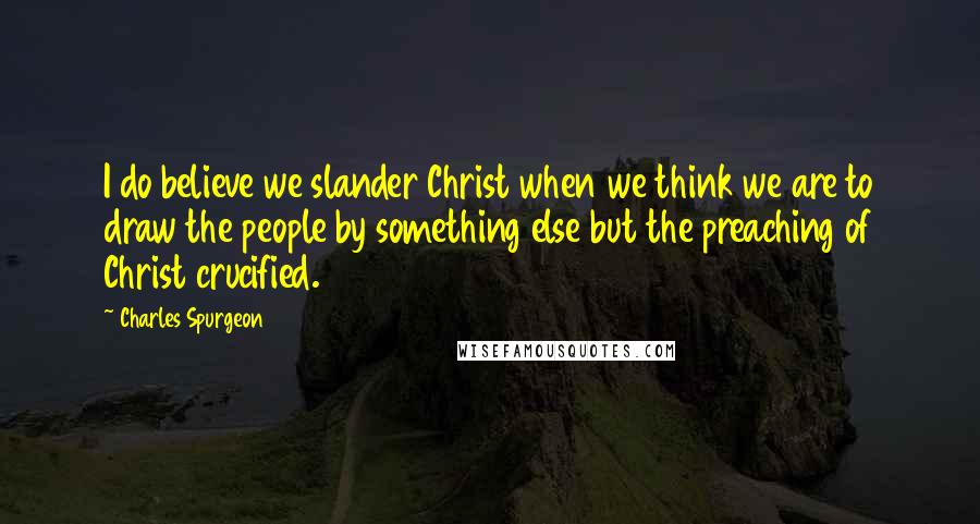 Charles Spurgeon Quotes: I do believe we slander Christ when we think we are to draw the people by something else but the preaching of Christ crucified.