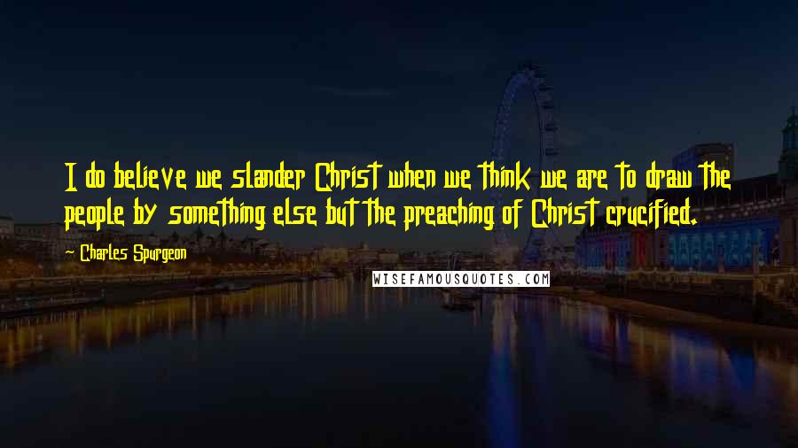 Charles Spurgeon Quotes: I do believe we slander Christ when we think we are to draw the people by something else but the preaching of Christ crucified.