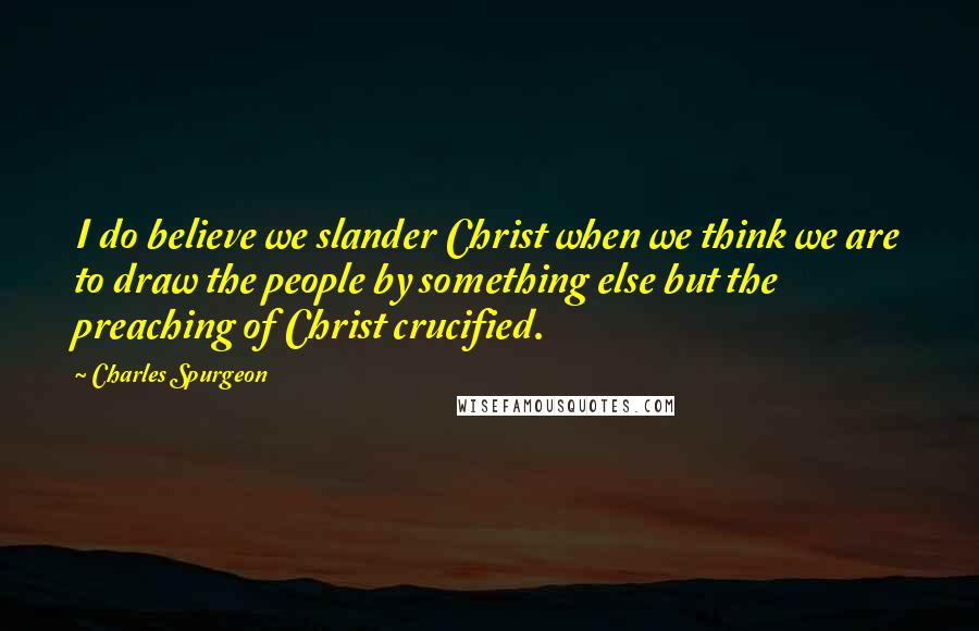 Charles Spurgeon Quotes: I do believe we slander Christ when we think we are to draw the people by something else but the preaching of Christ crucified.