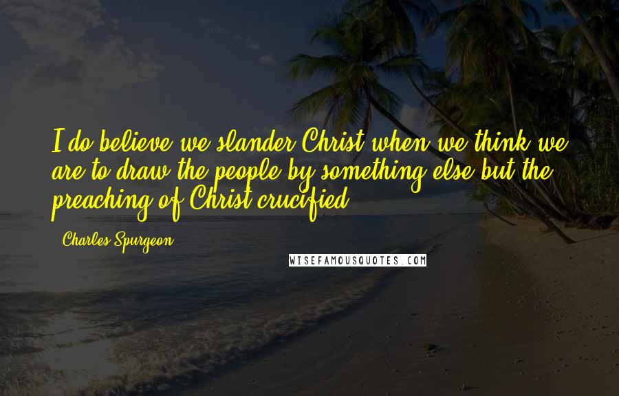 Charles Spurgeon Quotes: I do believe we slander Christ when we think we are to draw the people by something else but the preaching of Christ crucified.