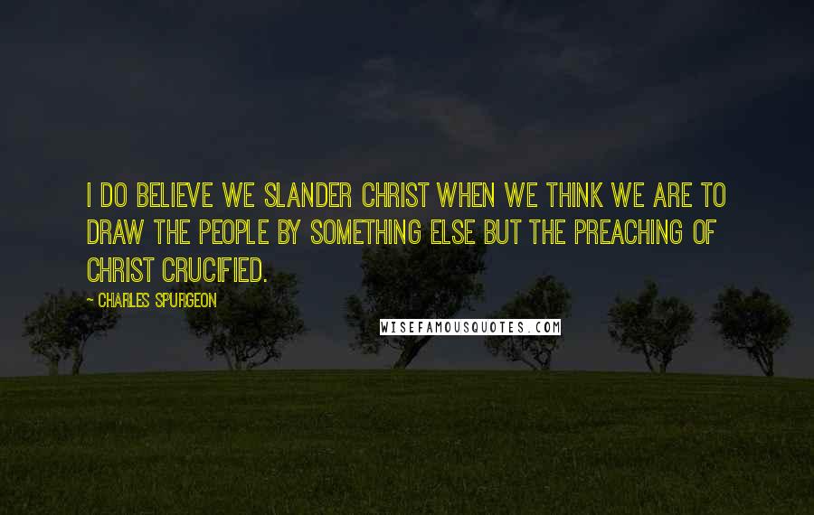 Charles Spurgeon Quotes: I do believe we slander Christ when we think we are to draw the people by something else but the preaching of Christ crucified.