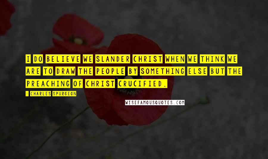 Charles Spurgeon Quotes: I do believe we slander Christ when we think we are to draw the people by something else but the preaching of Christ crucified.