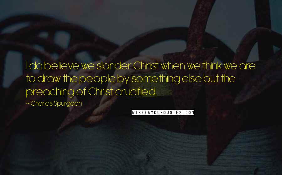 Charles Spurgeon Quotes: I do believe we slander Christ when we think we are to draw the people by something else but the preaching of Christ crucified.