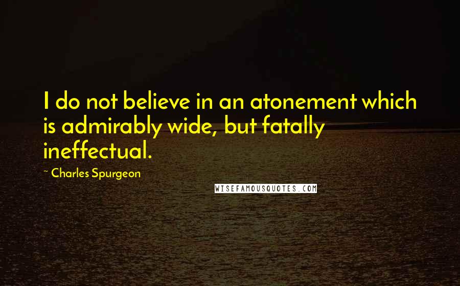 Charles Spurgeon Quotes: I do not believe in an atonement which is admirably wide, but fatally ineffectual.