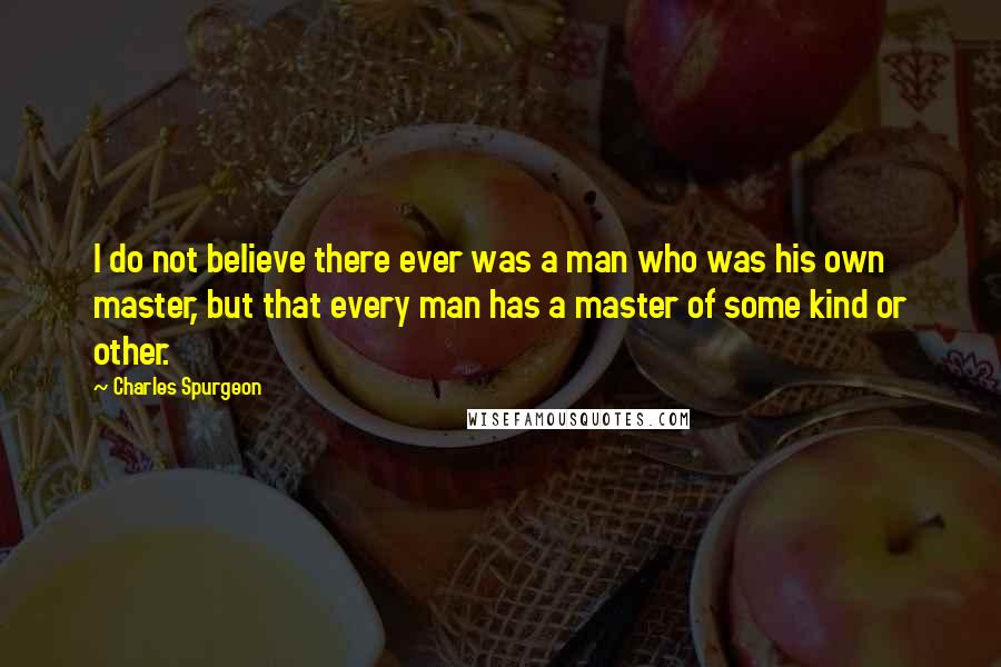 Charles Spurgeon Quotes: I do not believe there ever was a man who was his own master, but that every man has a master of some kind or other.