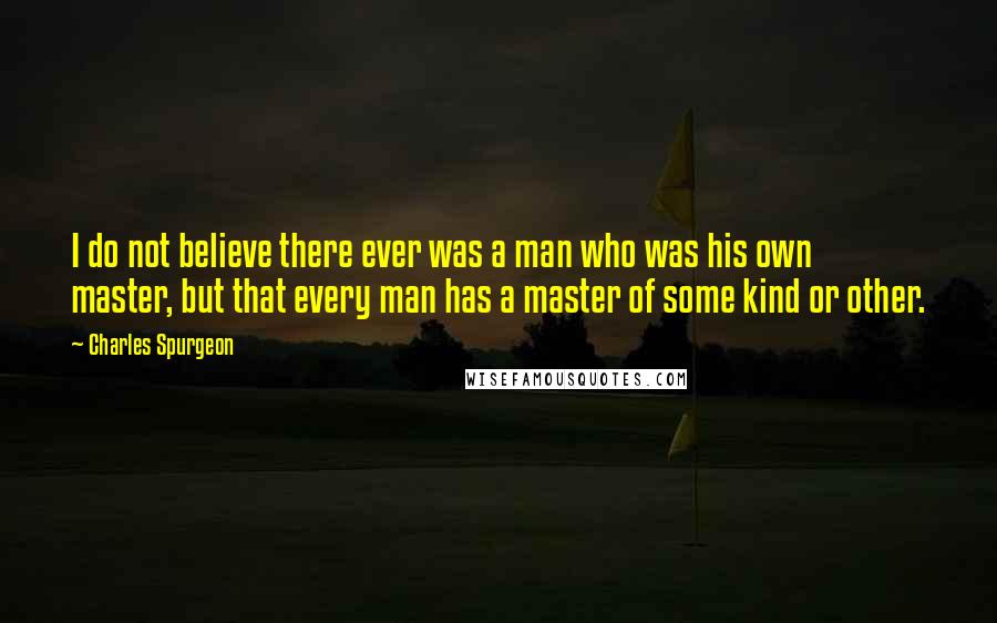 Charles Spurgeon Quotes: I do not believe there ever was a man who was his own master, but that every man has a master of some kind or other.