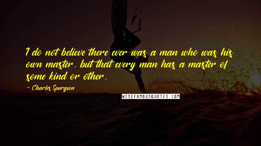 Charles Spurgeon Quotes: I do not believe there ever was a man who was his own master, but that every man has a master of some kind or other.