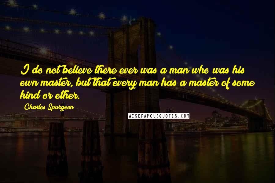 Charles Spurgeon Quotes: I do not believe there ever was a man who was his own master, but that every man has a master of some kind or other.