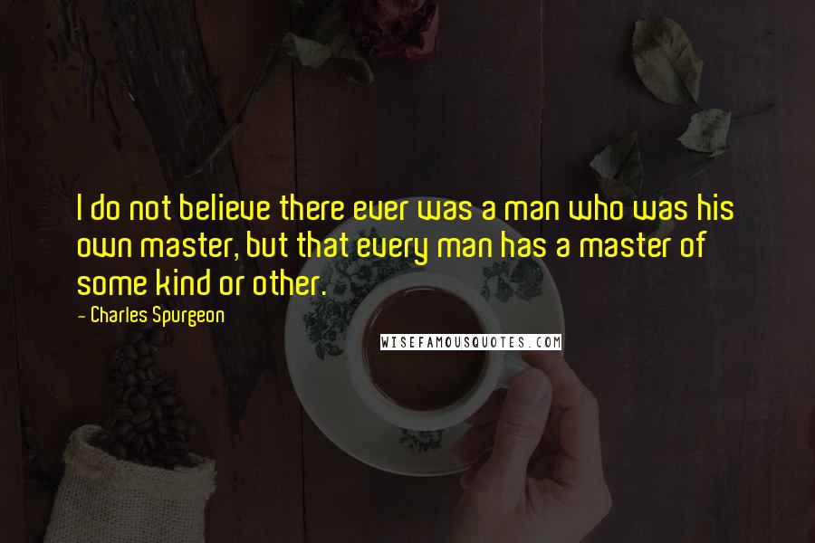 Charles Spurgeon Quotes: I do not believe there ever was a man who was his own master, but that every man has a master of some kind or other.