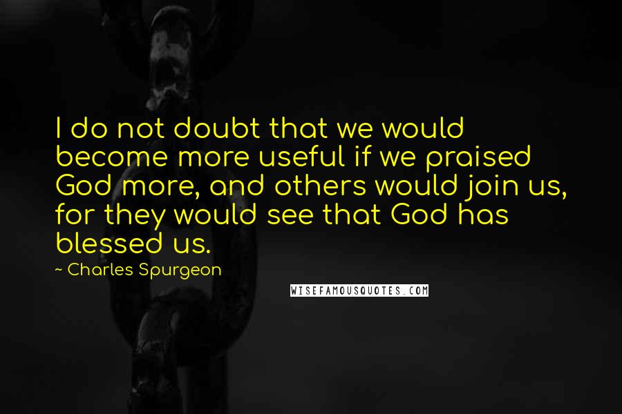 Charles Spurgeon Quotes: I do not doubt that we would become more useful if we praised God more, and others would join us, for they would see that God has blessed us.