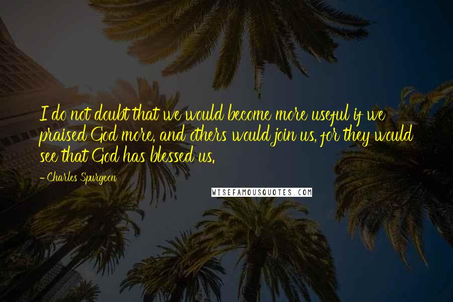 Charles Spurgeon Quotes: I do not doubt that we would become more useful if we praised God more, and others would join us, for they would see that God has blessed us.