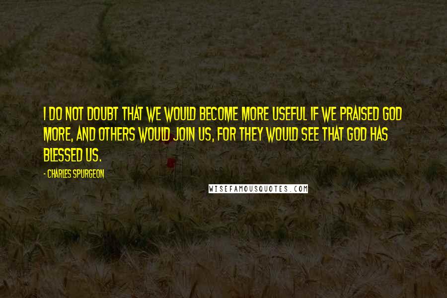 Charles Spurgeon Quotes: I do not doubt that we would become more useful if we praised God more, and others would join us, for they would see that God has blessed us.