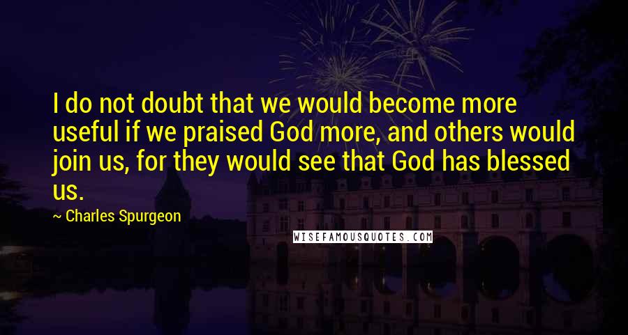 Charles Spurgeon Quotes: I do not doubt that we would become more useful if we praised God more, and others would join us, for they would see that God has blessed us.