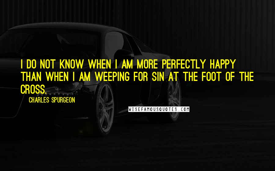 Charles Spurgeon Quotes: I do not know when I am more perfectly happy than when I am weeping for sin at the foot of the cross.