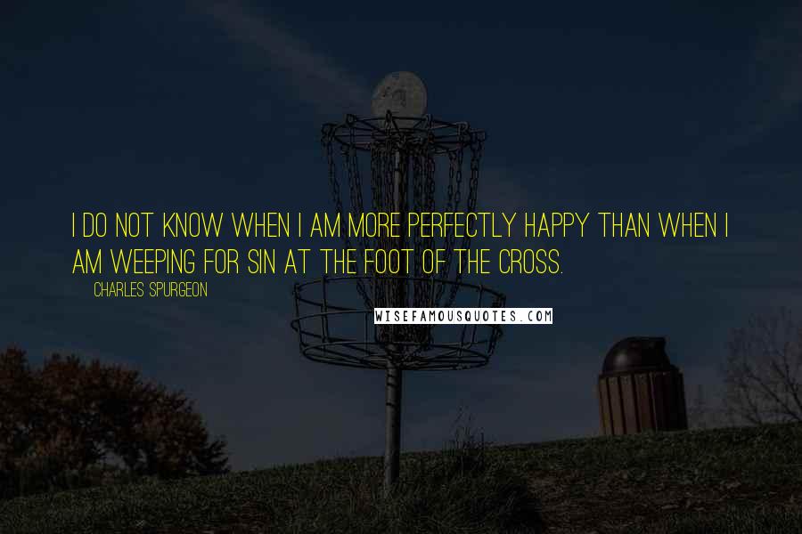 Charles Spurgeon Quotes: I do not know when I am more perfectly happy than when I am weeping for sin at the foot of the cross.