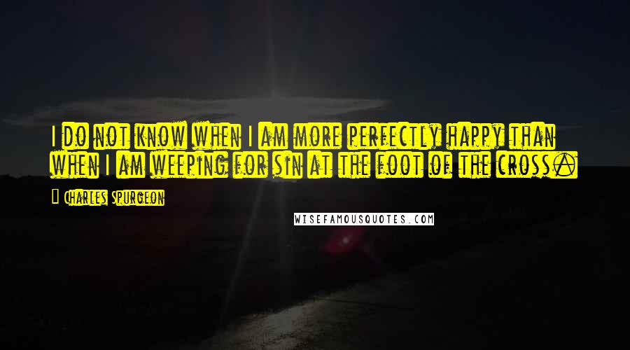 Charles Spurgeon Quotes: I do not know when I am more perfectly happy than when I am weeping for sin at the foot of the cross.