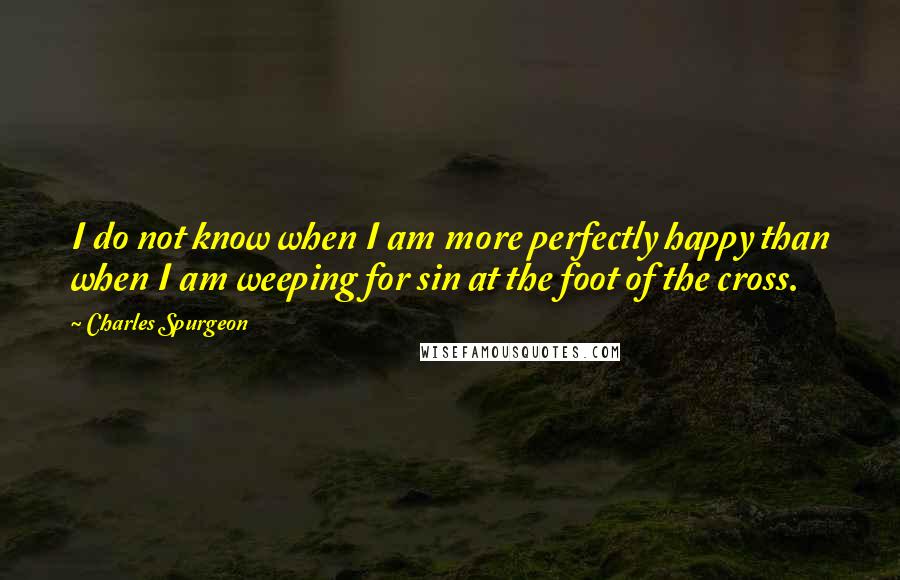 Charles Spurgeon Quotes: I do not know when I am more perfectly happy than when I am weeping for sin at the foot of the cross.